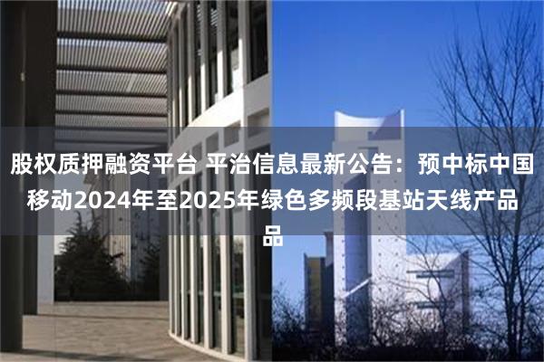 股权质押融资平台 平治信息最新公告：预中标中国移动2024年至2025年绿色多频段基站天线产品