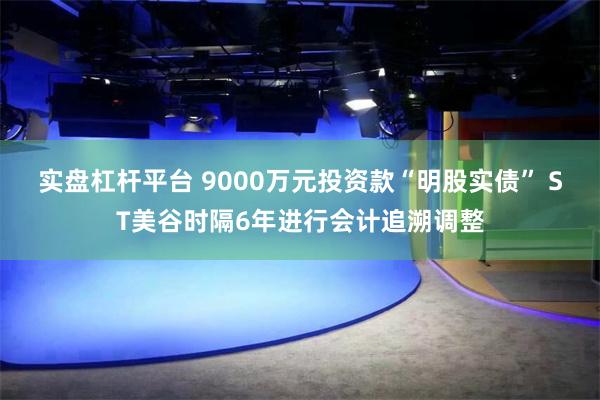 实盘杠杆平台 9000万元投资款“明股实债” ST美谷时隔6年进行会计追溯调整