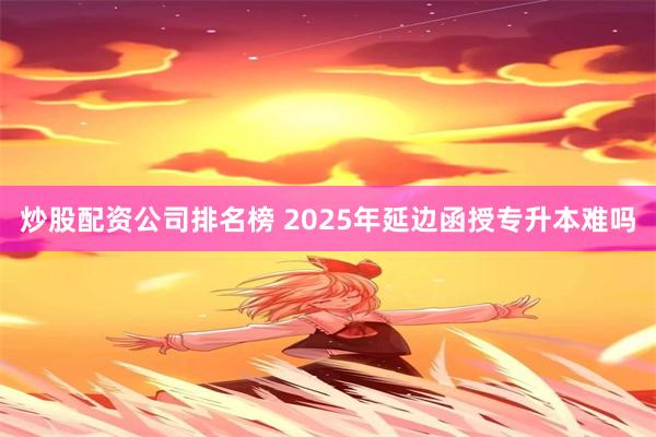 炒股配资公司排名榜 2025年延边函授专升本难吗