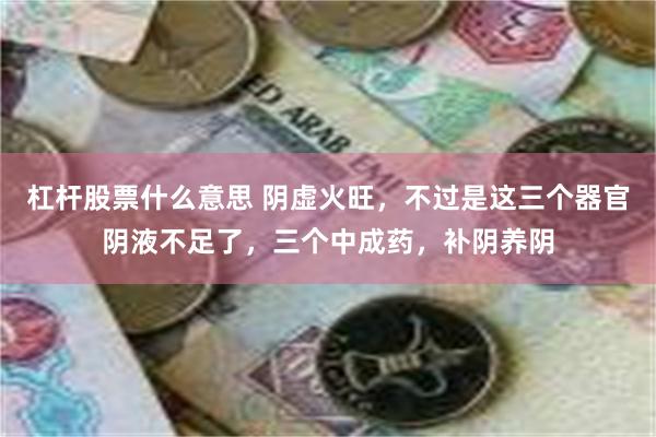 杠杆股票什么意思 阴虚火旺，不过是这三个器官阴液不足了，三个中成药，补阴养阴
