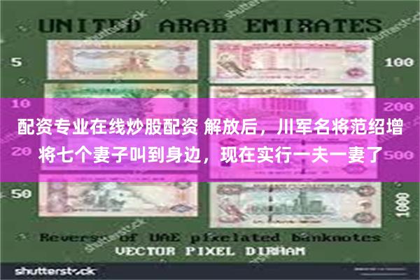 配资专业在线炒股配资 解放后，川军名将范绍增将七个妻子叫到身边，现在实行一夫一妻了