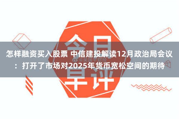 怎样融资买入股票 中信建投解读12月政治局会议：打开了市场对2025年货币宽松空间的期待