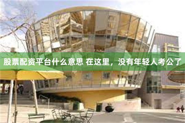 股票配资平台什么意思 在这里，没有年轻人考公了