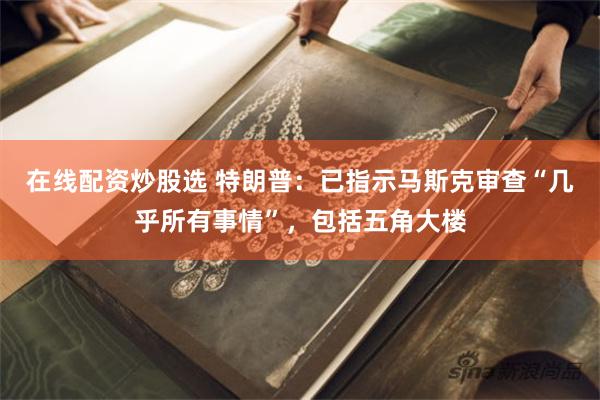 在线配资炒股选 特朗普：已指示马斯克审查“几乎所有事情”，包括五角大楼