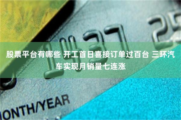 股票平台有哪些 开工首日喜接订单过百台 三环汽车实现月销量七连涨