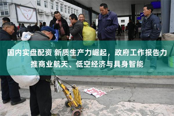 国内实盘配资 新质生产力崛起，政府工作报告力推商业航天、低空经济与具身智能