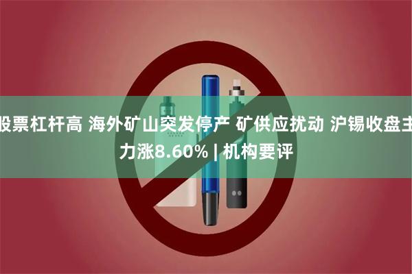 股票杠杆高 海外矿山突发停产 矿供应扰动 沪锡收盘主力涨8.60% | 机构要评