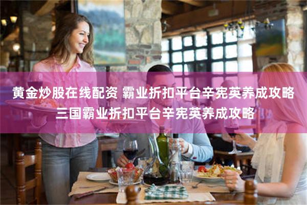 黄金炒股在线配资 霸业折扣平台辛宪英养成攻略 三国霸业折扣平台辛宪英养成攻略
