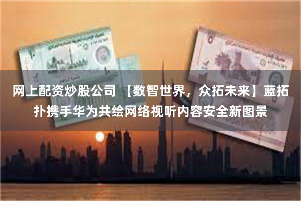 网上配资炒股公司 【数智世界，众拓未来】蓝拓扑携手华为共绘网络视听内容安全新图景