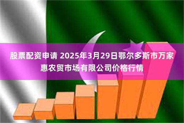 股票配资申请 2025年3月29日鄂尔多斯市万家惠农贸市场有限公司价格行情