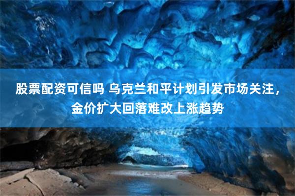 股票配资可信吗 乌克兰和平计划引发市场关注，金价扩大回落难改上涨趋势