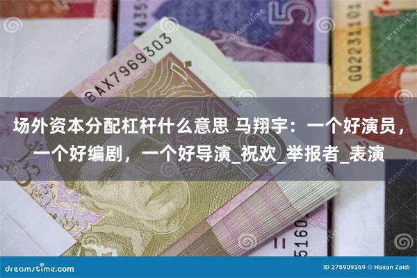 场外资本分配杠杆什么意思 马翔宇：一个好演员，一个好编剧，一个好导演_祝欢_举报者_表演
