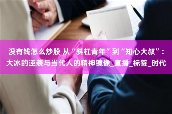 没有钱怎么炒股 从“斜杠青年”到“知心大叔”：大冰的逆袭与当代人的精神镜像_直播_标签_时代