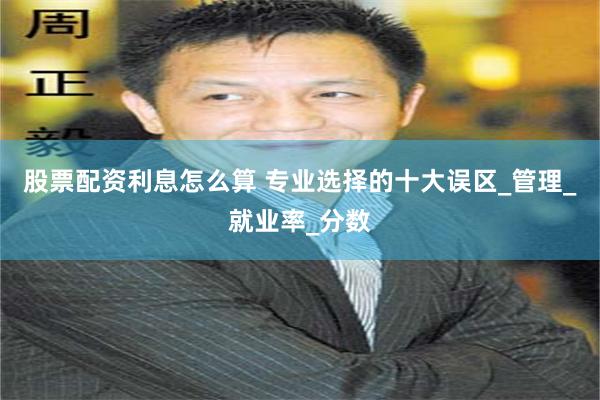 股票配资利息怎么算 专业选择的十大误区_管理_就业率_分数