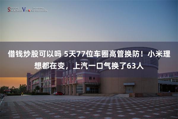 借钱炒股可以吗 5天77位车圈高管换防！小米理想都在变，上汽一口气换了63人