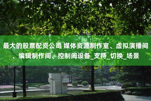 最大的股票配资公司 媒体资源制作室、虚拟演播间、编辑制作间、控制间设备_支持_切换_场景