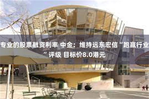 专业的股票融资利率 中金：维持远东宏信“跑赢行业”评级 目标价8.0港元