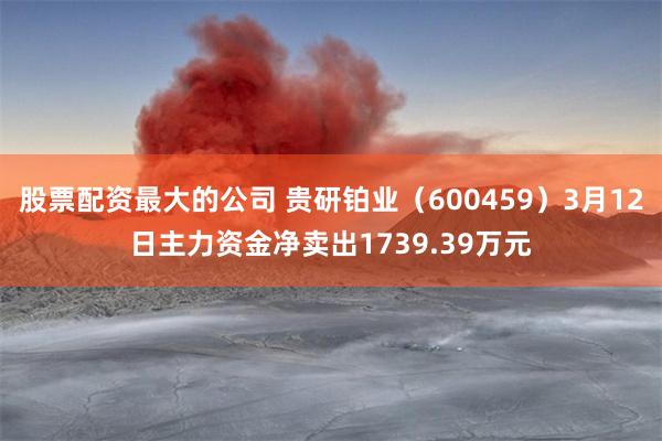 股票配资最大的公司 贵研铂业（600459）3月12日主力资金净卖出1739.39万元