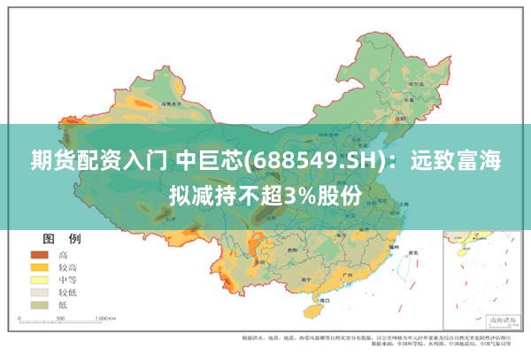 期货配资入门 中巨芯(688549.SH)：远致富海拟减持不超3%股份
