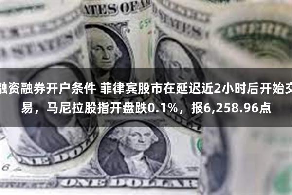 融资融券开户条件 菲律宾股市在延迟近2小时后开始交易，马尼拉股指开盘跌0.1%，报6,258.96点