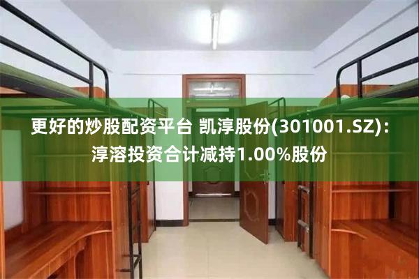 更好的炒股配资平台 凯淳股份(301001.SZ)：淳溶投资合计减持1.00%股份