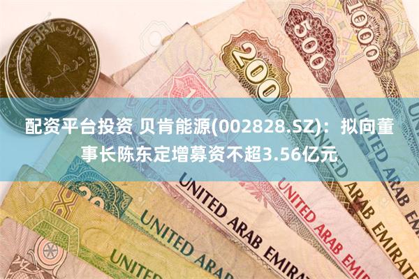 配资平台投资 贝肯能源(002828.SZ)：拟向董事长陈东定增募资不超3.56亿元