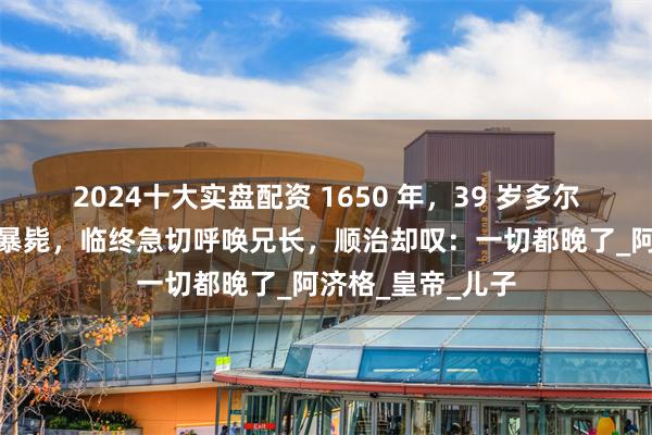2024十大实盘配资 1650 年，39 岁多尔衮骤遭坠马之祸暴毙，临终急切呼唤兄长，顺治却叹：一切都晚了_阿济格_皇帝_儿子