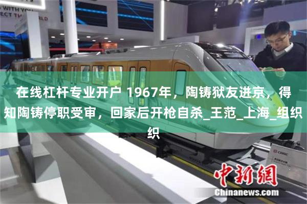 在线杠杆专业开户 1967年，陶铸狱友进京，得知陶铸停职受审，回家后开枪自杀_王范_上海_组织