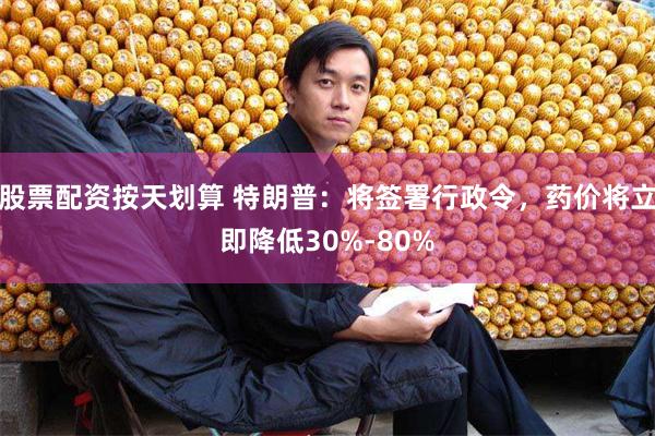 股票配资按天划算 特朗普：将签署行政令，药价将立即降低30%-80%
