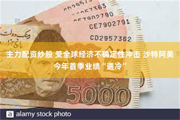 主力配资炒股 受全球经济不确定性冲击 沙特阿美今年首季业绩“遇冷”