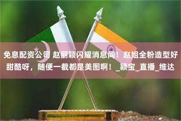 免息配资公司 赵丽颖闪耀消息间！赵姐全粉造型好甜酷呀，随便一截都是美图啊！_颖宝_直播_维达