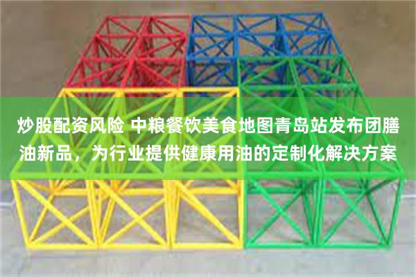 炒股配资风险 中粮餐饮美食地图青岛站发布团膳油新品，为行业提供健康用油的定制化解决方案
