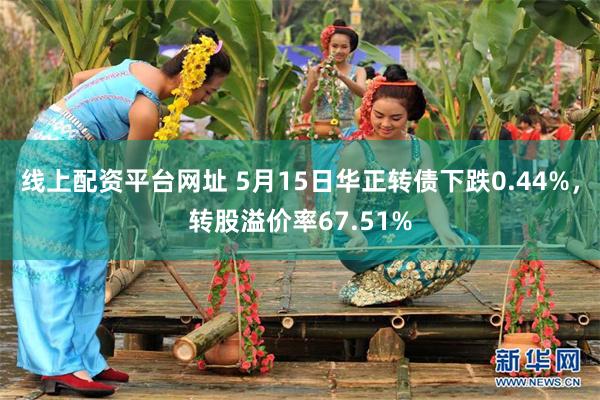 线上配资平台网址 5月15日华正转债下跌0.44%，转股溢价率67.51%