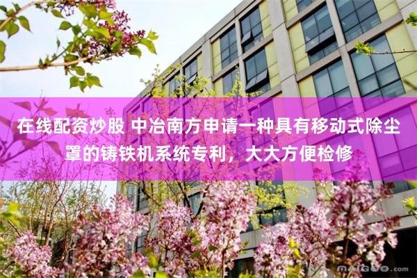 在线配资炒股 中冶南方申请一种具有移动式除尘罩的铸铁机系统专利，大大方便检修