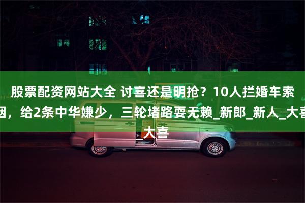 股票配资网站大全 讨喜还是明抢？10人拦婚车索烟，给2条中华嫌少，三轮堵路耍无赖_新郎_新人_大喜