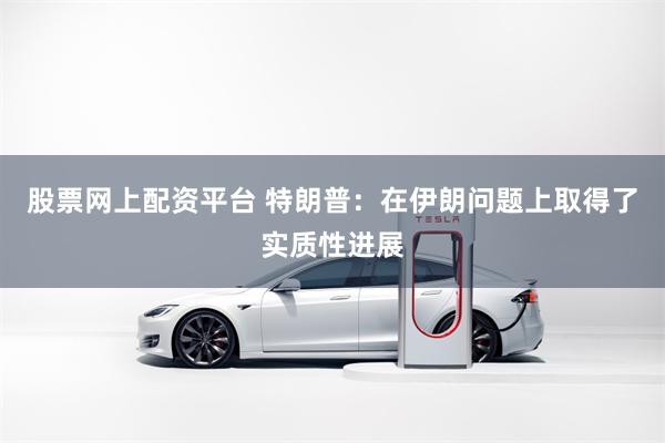 股票网上配资平台 特朗普：在伊朗问题上取得了实质性进展