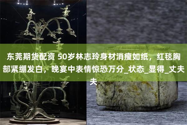 东莞期货配资 50岁林志玲身材消瘦如纸，红毯胸部紧绷发白，晚宴中表情惊恐万分_状态_显得_丈夫