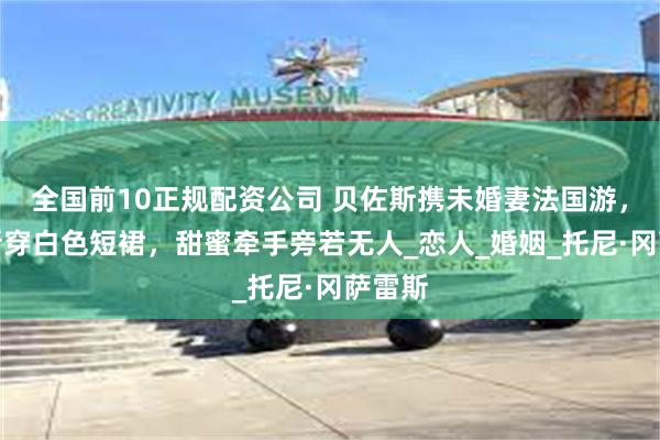 全国前10正规配资公司 贝佐斯携未婚妻法国游，桑切斯穿白色短裙，甜蜜牵手旁若无人_恋人_婚姻_托尼·冈萨雷斯