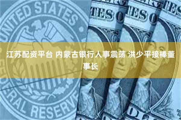 江苏配资平台 内蒙古银行人事震荡 洪少平接棒董事长