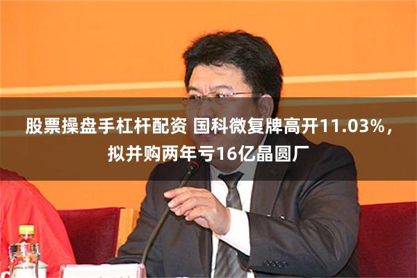 股票操盘手杠杆配资 国科微复牌高开11.03%，拟并购两年亏16亿晶圆厂
