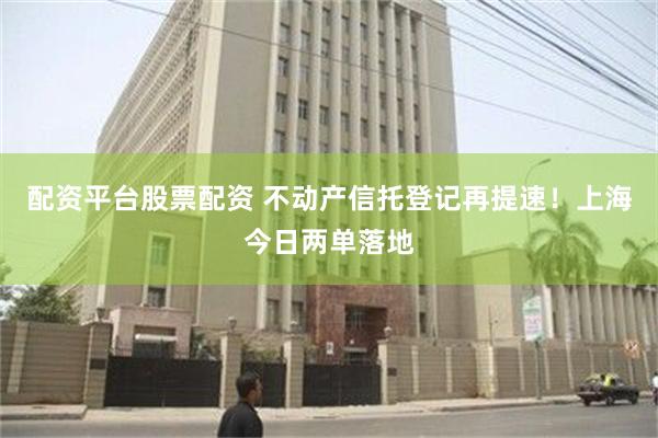 配资平台股票配资 不动产信托登记再提速！上海今日两单落地
