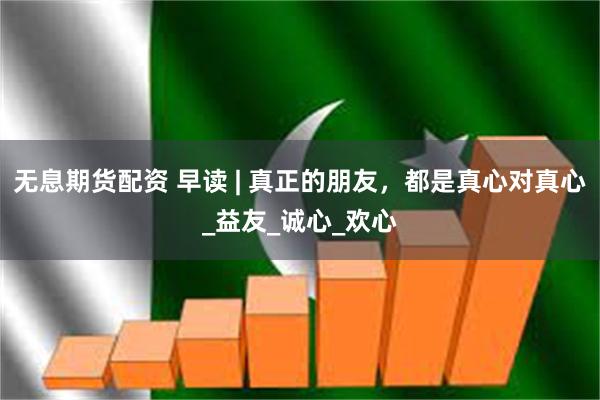 无息期货配资 早读 | 真正的朋友，都是真心对真心_益友_诚心_欢心