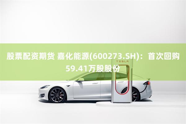 股票配资期货 嘉化能源(600273.SH)：首次回购59.41万股股份