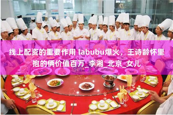 线上配资的重要作用 labubu爆火，王诗龄怀里抱的俩价值百万_李湘_北京_女儿