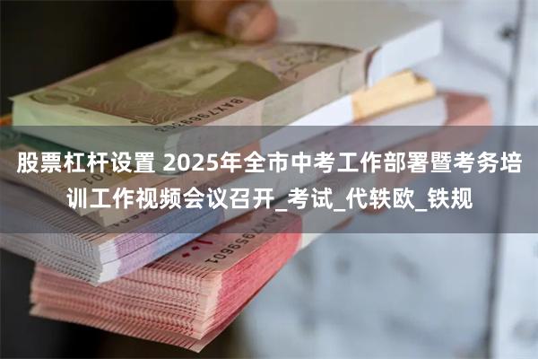 股票杠杆设置 2025年全市中考工作部署暨考务培训工作视频会议召开_考试_代轶欧_铁规