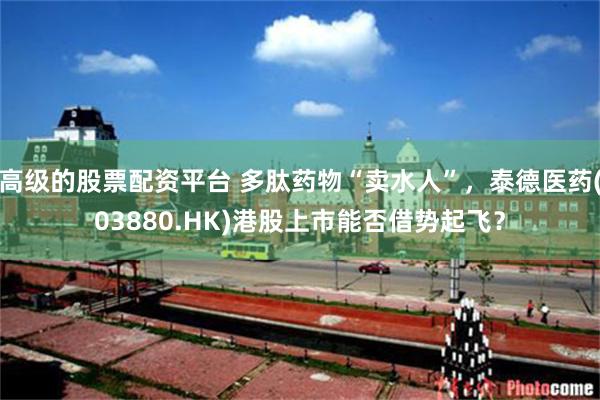 高级的股票配资平台 多肽药物“卖水人”，泰德医药(03880.HK)港股上市能否借势起飞？