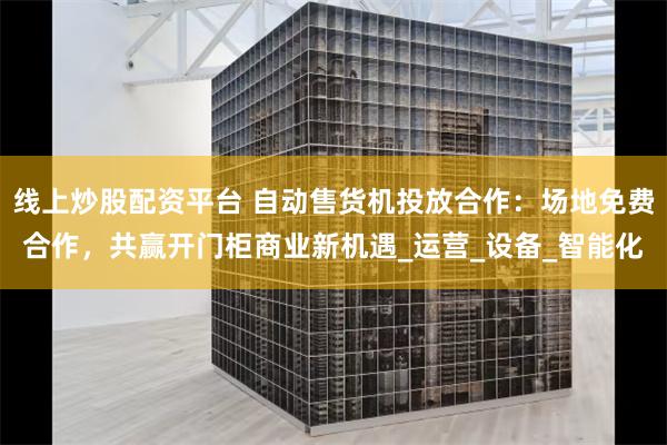 线上炒股配资平台 自动售货机投放合作：场地免费合作，共赢开门柜商业新机遇_运营_设备_智能化
