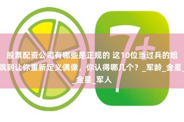股票配资公司有哪些是正规的 这10位当过兵的姐姐，飒到让你重新定义偶像，你认得哪几个？_军龄_金星_军人