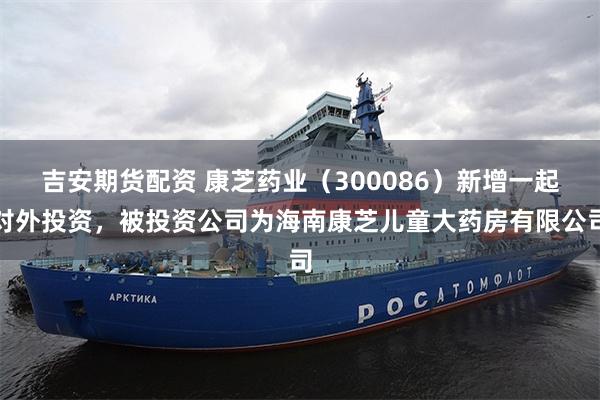 吉安期货配资 康芝药业（300086）新增一起对外投资，被投资公司为海南康芝儿童大药房有限公司