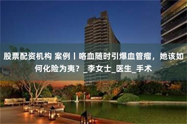 股票配资机构 案例丨咯血随时引爆血管瘤，她该如何化险为夷？_李女士_医生_手术